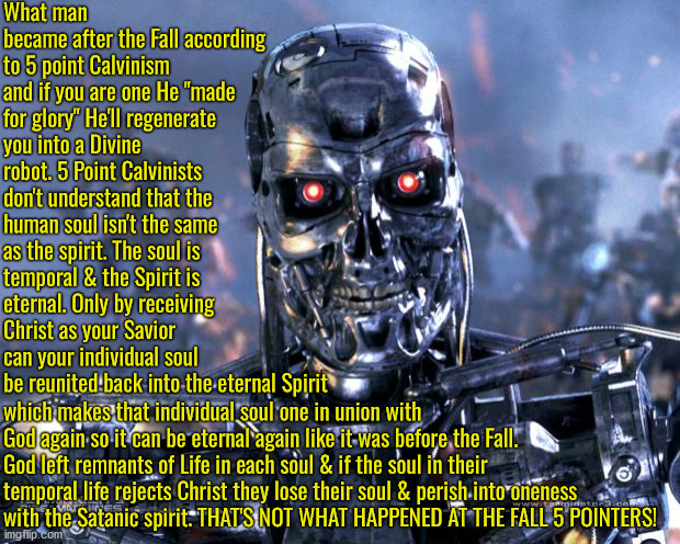 Didn't Perish At The Fall | What man became after the Fall according to 5 point Calvinism and if you are one He "made for glory" He'll regenerate you into a Divine robot. 5 Point Calvinists don't understand that the human soul isn't the same as the spirit. The soul is temporal & the Spirit is eternal. Only by receiving Christ as your Savior can your individual soul be reunited back into the eternal Spirit; which makes that individual soul one in union with God again so it can be eternal again like it was before the Fall. God left remnants of Life in each soul & if the soul in their temporal life rejects Christ they lose their soul & perish into oneness with the Satanic spirit. THAT'S NOT WHAT HAPPENED AT THE FALL 5 POINTERS! | image tagged in terminator robot t-800,calvinism,arminian,molinism,reformed theology 5 point calvinism,divine google ai puppet theology | made w/ Imgflip meme maker