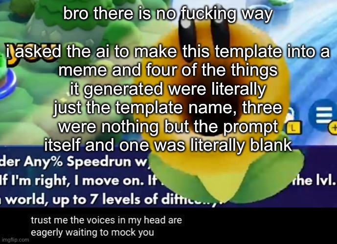 trust me the voices in my head are eagerly waiting to mock you | bro there is no fucking way
 
i asked the ai to make this template into a meme and four of the things it generated were literally just the template name, three were nothing but the prompt itself and one was literally blank | image tagged in trust me the voices in my head are eagerly waiting to mock you | made w/ Imgflip meme maker