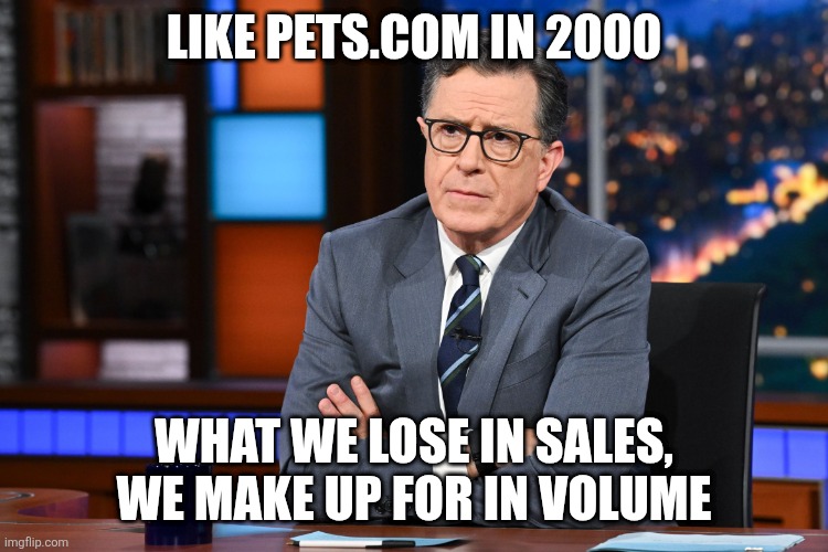 Colbert | LIKE PETS.COM IN 2000 WHAT WE LOSE IN SALES, WE MAKE UP FOR IN VOLUME | image tagged in colbert | made w/ Imgflip meme maker