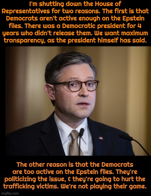 Shifting the blame to Democrats no matter what they do. | I'm shutting down the House of Representatives for two reasons. The first is that Democrats aren't active enough on the Epstein files. There was a Democratic president for 4
years who didn't release them. We want maximum
transparency, as the president himself has said. The other reason is that the Democrats are too active on the Epstein files. They're politicizing the issue, & they're going to hurt the
trafficking victims. We're not playing their game. | image tagged in mike johnson,cognitive dissonance,contradiction,conservative logic,republican party | made w/ Imgflip meme maker