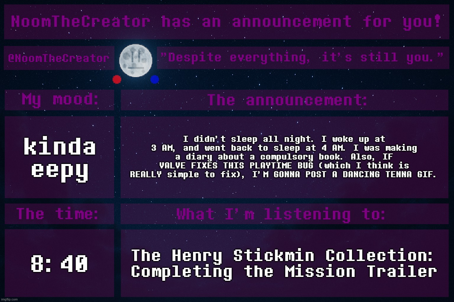 HEY EVERY ! (also GM chat!) | kinda eepy; I didn't sleep all night. I woke up at 3 AM, and went back to sleep at 4 AM. I was making a diary about a compulsory book. Also, IF VALVE FIXES THIS PLAYTIME BUG (which I think is REALLY simple to fix), I'M GONNA POST A DANCING TENNA GIF. 8:40; The Henry Stickmin Collection: Completing the Mission Trailer | image tagged in noomthecreator announcement temp | made w/ Imgflip meme maker
