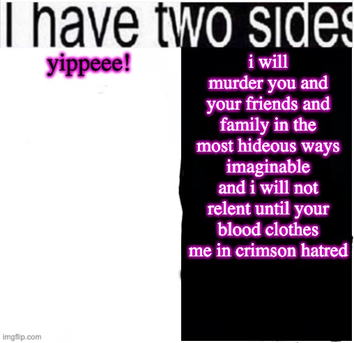 the freaky side is still yippee | yippeee! i will murder you and your friends and family in the most hideous ways imaginable and i will not relent until your blood clothes me in crimson hatred | image tagged in i have two sides | made w/ Imgflip meme maker