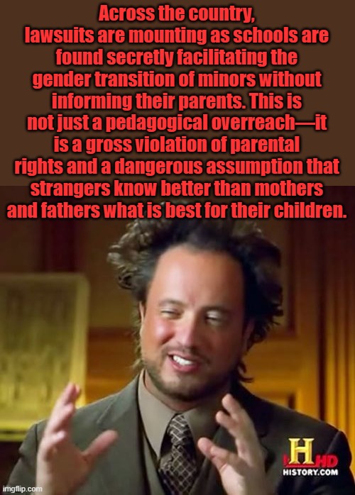 The LIB activist  teachers are pure evil, Child predators | Across the country, lawsuits are mounting as schools are found secretly facilitating the gender transition of minors without informing their parents. This is not just a pedagogical overreach—it is a gross violation of parental rights and a dangerous assumption that strangers know better than mothers and fathers what is best for their children. | image tagged in memes,ancient aliens | made w/ Imgflip meme maker