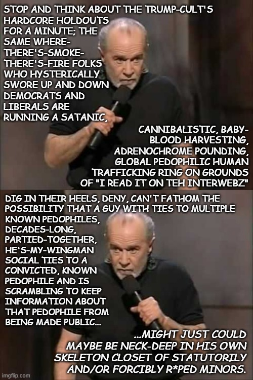 Seriously... where the eff is threshold of objective evidence for these people? | STOP AND THINK ABOUT THE TRUMP-CULT'S
HARDCORE HOLDOUTS
FOR A MINUTE; THE
SAME WHERE-
THERE'S-SMOKE-
THERE'S-FIRE FOLKS
WHO HYSTERICALLY
SWORE UP AND DOWN
DEMOCRATS AND
LIBERALS ARE
RUNNING A SATANIC, CANNIBALISTIC, BABY-
BLOOD HARVESTING,
ADRENOCHROME POUNDING,
GLOBAL PEDOPHILIC HUMAN
TRAFFICKING RING ON GROUNDS
OF "I READ IT ON TEH INTERWEBZ"; DIG IN THEIR HEELS, DENY, CAN'T FATHOM THE
POSSIBILITY THAT A GUY WITH TIES TO MULTIPLE
KNOWN PEDOPHILES,
DECADES-LONG,
PARTIED-TOGETHER,
HE'S-MY-WINGMAN
SOCIAL TIES TO A
CONVICTED, KNOWN
PEDOPHILE AND IS
SCRAMBLING TO KEEP
INFORMATION ABOUT
THAT PEDOPHILE FROM
BEING MADE PUBLIC... ...MIGHT JUST COULD
MAYBE BE NECK-DEEP IN HIS OWN
SKELETON CLOSET OF STATUTORILY
AND/OR FORCIBLY R*PED MINORS. | image tagged in carlin,what the hell is wrong with you people,trump unfit unqualified dangerous,wannabe,dictator,pedo | made w/ Imgflip meme maker
