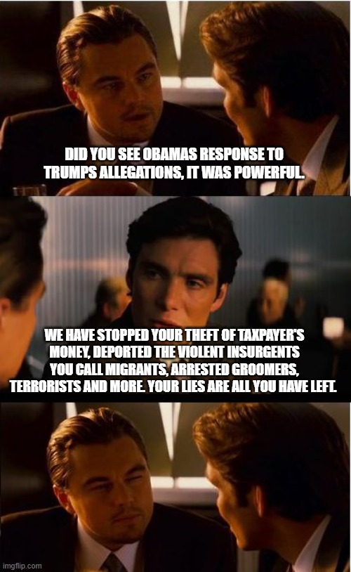 Obama lied, we all knew he would | DID YOU SEE OBAMAS RESPONSE TO TRUMPS ALLEGATIONS, IT WAS POWERFUL. WE HAVE STOPPED YOUR THEFT OF TAXPAYER'S MONEY, DEPORTED THE VIOLENT INSURGENTS YOU CALL MIGRANTS, ARRESTED GROOMERS, TERRORISTS AND MORE. YOUR LIES ARE ALL YOU HAVE LEFT. | image tagged in memes,inception,obama traitor,democrat war on america,democrat groomers,democrat insurgency | made w/ Imgflip meme maker