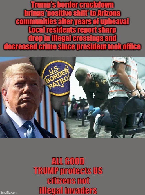 Trump's border crackdown brings 'positive shift' to Arizona communities after years of upheaval
Local residents report sharp drop in illegal crossings and decreased crime since president took office; ALL GOOD TRUMP protects US citizens not illegal invaders | made w/ Imgflip meme maker