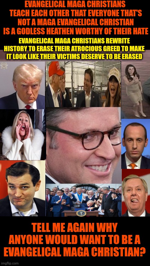 Nasty | EVANGELICAL MAGA CHRISTIANS  TEACH EACH OTHER THAT EVERYONE THAT'S NOT A MAGA EVANGELICAL CHRISTIAN IS A GODLESS HEATHEN WORTHY OF THEIR HATE; EVANGELICAL MAGA CHRISTIANS REWRITE HISTORY TO ERASE THEIR ATROCIOUS GREED TO MAKE IT LOOK LIKE THEIR VICTIMS DESERVE TO BE ERASED; TELL ME AGAIN WHY ANYONE WOULD WANT TO BE A EVANGELICAL MAGA CHRISTIAN? | image tagged in mike johnson a nasty sob pretending to do god's work,maga,evangelicals,haters,liars,maga are godless heathens | made w/ Imgflip meme maker