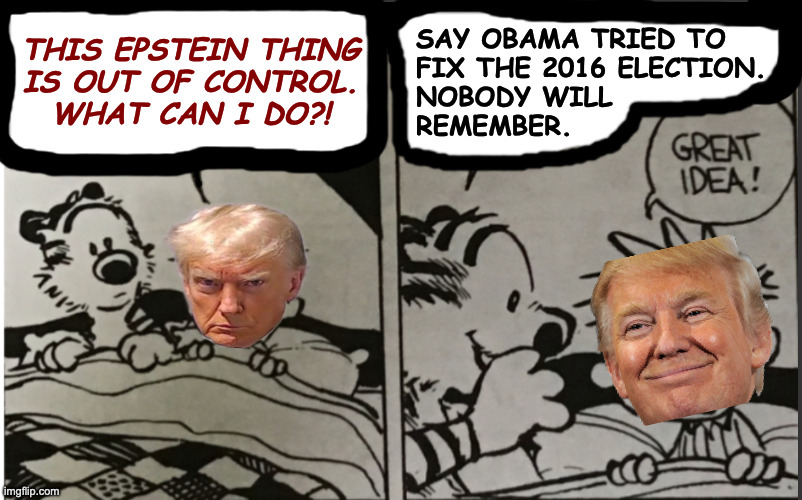 Trump gets advice from an imaginary friend. | SAY OBAMA TRIED TO
FIX THE 2016 ELECTION.
NOBODY WILL
REMEMBER. THIS EPSTEIN THING
IS OUT OF CONTROL.
WHAT CAN I DO?! | image tagged in memes,trump,treason,delusional,great idea | made w/ Imgflip meme maker