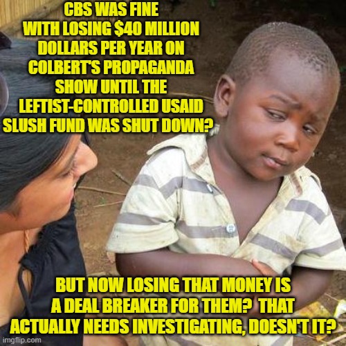 Shut down a slush fund and then all of a sudden losing money matters? | CBS WAS FINE WITH LOSING $40 MILLION DOLLARS PER YEAR ON COLBERT'S PROPAGANDA SHOW UNTIL THE LEFTIST-CONTROLLED USAID SLUSH FUND WAS SHUT DOWN? BUT NOW LOSING THAT MONEY IS A DEAL BREAKER FOR THEM?  THAT ACTUALLY NEEDS INVESTIGATING, DOESN'T IT? | image tagged in third world skeptical kid | made w/ Imgflip meme maker