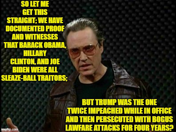 So leftists, tell us again that there is no two-tier 'justice' system. | SO LET ME GET THIS STRAIGHT; WE HAVE DOCUMENTED PROOF AND WITNESSES THAT BARACK OBAMA, HILLARY CLINTON, AND JOE BIDEN WERE ALL SLEAZE-BALL TRAITORS;; BUT TRUMP WAS THE ONE TWICE IMPEACHED WHILE IN OFFICE AND THEN PERSECUTED WITH BOGUS LAWFARE ATTACKS FOR FOUR YEARS? | image tagged in needs more cowbell | made w/ Imgflip meme maker