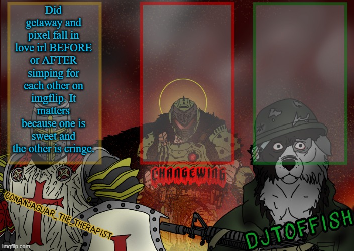 The Fist of Konshu, DJTO, and Conanjaguar shared template | Did getaway and pixel fall in love irl BEFORE or AFTER simping for each other on imgflip. It matters because one is sweet and the other is cringe. | image tagged in the fist of konshu djto and conanjaguar shared template | made w/ Imgflip meme maker