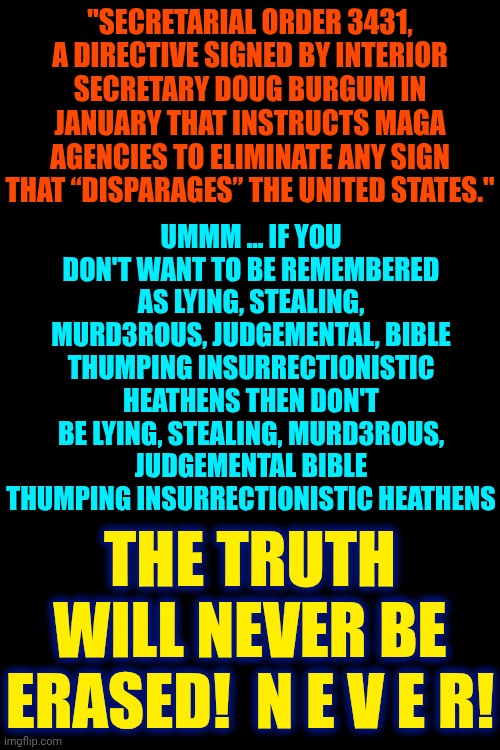 It's STUPID To Think You Can Erase History When BILLIONS Of People Know Your LIES | "SECRETARIAL ORDER 3431, A DIRECTIVE SIGNED BY INTERIOR SECRETARY DOUG BURGUM IN JANUARY THAT INSTRUCTS MAGA AGENCIES TO ELIMINATE ANY SIGN THAT “DISPARAGES” THE UNITED STATES."; UMMM ... IF YOU DON'T WANT TO BE REMEMBERED AS LYING, STEALING, MURD3ROUS, JUDGEMENTAL, BIBLE THUMPING INSURRECTIONISTIC HEATHENS THEN DON'T BE LYING, STEALING, MURD3ROUS, JUDGEMENTAL BIBLE THUMPING INSURRECTIONISTIC HEATHENS; THE TRUTH WILL NEVER BE ERASED!  N E V E R! | image tagged in memes,special kind of stupid,maga,nazis,trump is a convicted rapist,knowledge is power | made w/ Imgflip meme maker