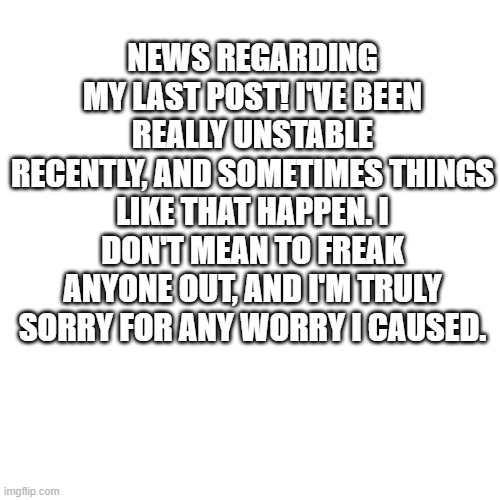 NEWS REGARDING MY LAST POST! I'VE BEEN REALLY UNSTABLE RECENTLY, AND SOMETIMES THINGS LIKE THAT HAPPEN. I DON'T MEAN TO FREAK ANYONE OUT, AND I'M TRULY SORRY FOR ANY WORRY I CAUSED. | made w/ Imgflip meme maker