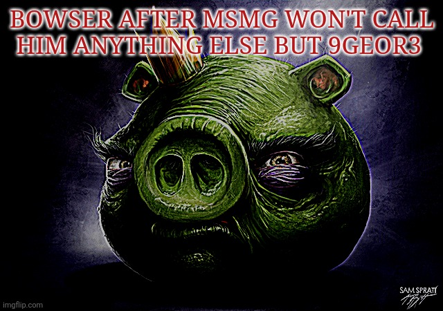 Poor guy | BOWSER AFTER MSMG WON'T CALL HIM ANYTHING ELSE BUT 9GEOR3 | image tagged in angry birds realistic king pig | made w/ Imgflip meme maker