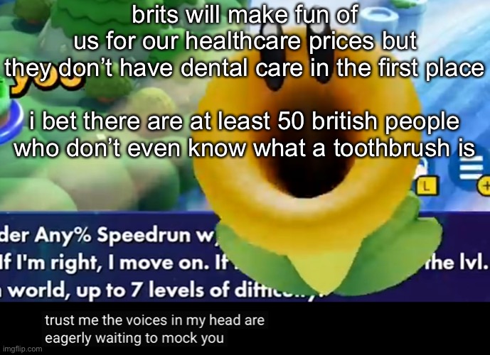 trust me the voices in my head are eagerly waiting to mock you | brits will make fun of us for our healthcare prices but they don’t have dental care in the first place
 
i bet there are at least 50 british people who don’t even know what a toothbrush is | image tagged in trust me the voices in my head are eagerly waiting to mock you | made w/ Imgflip meme maker