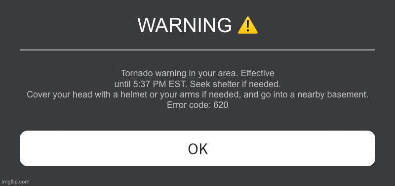 EAS | WARNING ⚠️; Tornado warning in your area. Effective until 5:37 PM EST. Seek shelter if needed. Cover your head with a helmet or your arms if needed, and go into a nearby basement.
Error code: 620 | image tagged in roblox error message | made w/ Imgflip meme maker