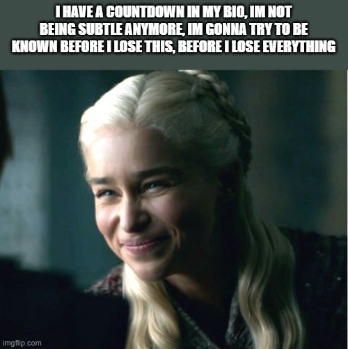 Daenerys smile | I HAVE A COUNTDOWN IN MY BIO, IM NOT BEING SUBTLE ANYMORE, IM GONNA TRY TO BE KNOWN BEFORE I LOSE THIS, BEFORE I LOSE EVERYTHING | image tagged in daenerys smile | made w/ Imgflip meme maker