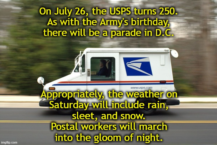 USPS250 | On July 26, the USPS turns 250.
As with the Army's birthday,
there will be a parade in D.C. Appropriately, the weather on
Saturday will include rain,
sleet, and snow.
Postal workers will march
into the gloom of night. | image tagged in usps truck | made w/ Imgflip meme maker