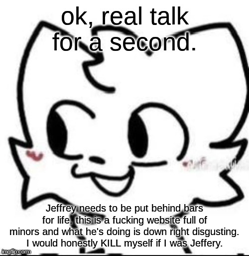 boykisser | ok, real talk for a second. Jeffrey needs to be put behind bars for life. this is a fucking website full of minors and what he's doing is down right disgusting. I would honestly KILL myself if I was Jeffery. | image tagged in boykisser | made w/ Imgflip meme maker
