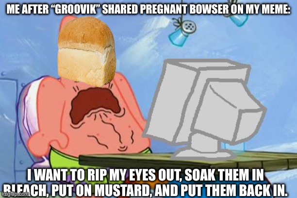 I want to burn my device | ME AFTER “GROOVIK” SHARED PREGNANT BOWSER ON MY MEME:; I WANT TO RIP MY EYES OUT, SOAK THEM IN BLEACH, PUT ON MUSTARD, AND PUT THEM BACK IN. | image tagged in patrick star internet disgust | made w/ Imgflip meme maker