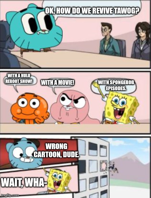 . | OK, HOW DO WE REVIVE TAWOG? WITH A HULU REBOOT SHOW! WITH SPONGEBOB EPISODES. WITH A MOVIE! WRONG CARTOON, DUDE. WAIT, WHA- | image tagged in gumball meeting suggestion | made w/ Imgflip meme maker