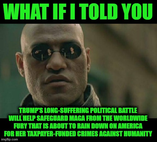 The Battle Lines have Already been Drawn, Hope You're on the Right Side | WHAT IF I TOLD YOU; TRUMP'S LONG-SUFFERING POLITICAL BATTLE WILL HELP SAFEGUARD MAGA FROM THE WORLDWIDE FURY THAT IS ABOUT TO RAIN DOWN ON AMERICA FOR HER TAXPAYER-FUNDED CRIMES AGAINST HUMANITY | image tagged in memes,matrix morpheus | made w/ Imgflip meme maker