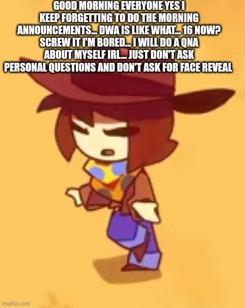 I haven't done a QNA in a long minute  | GOOD MORNING EVERYONE YES I KEEP FORGETTING TO DO THE MORNING ANNOUNCEMENTS... DWA IS LIKE WHAT... 16 NOW? SCREW IT I'M BORED... I WILL DO A QNA ABOUT MYSELF IRL... JUST DON'T ASK PERSONAL QUESTIONS AND DON'T ASK FOR FACE REVEAL | image tagged in blind | made w/ Imgflip meme maker