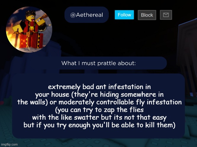 aethereal's forsaken template | extremely bad ant infestation in your house (they're hiding somewhere in the walls) or moderately controllable fly infestation
(you can try to zap the flies with the like swatter but its not that easy but if you try enough you'll be able to kill them) | image tagged in aethereal's forsaken template | made w/ Imgflip meme maker