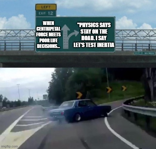 drift | WHEN CENTRIPETAL FORCE MEETS POOR LIFE DECISIONS... "PHYSICS SAYS STAY ON THE ROAD. I SAY LET'S TEST INERTIA | image tagged in swerving car | made w/ Imgflip meme maker