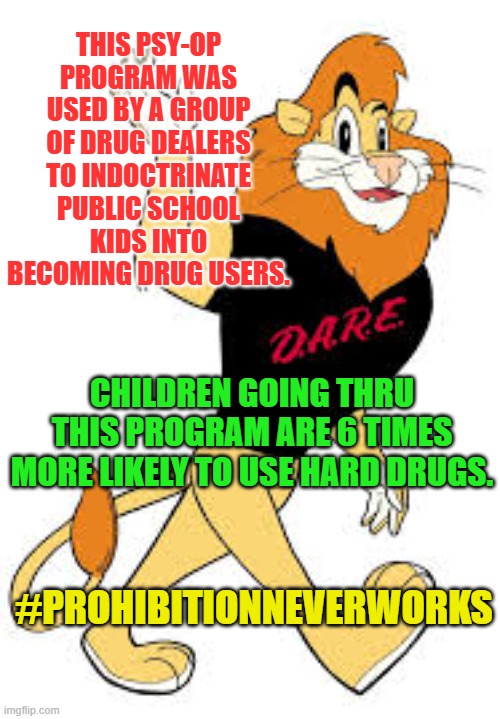 D.A.R.E | THIS PSY-OP PROGRAM WAS USED BY A GROUP OF DRUG DEALERS TO INDOCTRINATE PUBLIC SCHOOL KIDS INTO BECOMING DRUG USERS. CHILDREN GOING THRU THIS PROGRAM ARE 6 TIMES MORE LIKELY TO USE HARD DRUGS. #PROHIBITIONNEVERWORKS | image tagged in d a r e | made w/ Imgflip meme maker