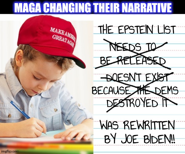 MAGA CHANGING THEIR NARRATIVE THE EPSTEIN LIST NEEDS TO BE RELEASED DOESN'T EXIST
BECAUSE THE DEMS 
DESTROYED IT WAS REWRITTEN
 BY JOE BIDEN | made w/ Imgflip meme maker