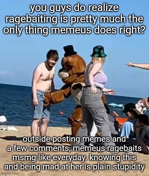 fazbeeran | you guys do realize ragebaiting is pretty much the only thing memeus does right? outside posting memes and a few comments, memeus ragebaits msmg like everyday. knowing this and being mad at her is plain stupidity | image tagged in fazbeeran | made w/ Imgflip meme maker