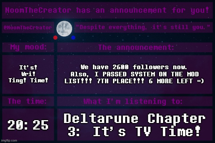 WHAT. | It's! Wri! Ting! Time! We have 2600 followers now.
Also, I PASSED SYSTEM ON THE MOD LIST!!! 7TH PLACE!!! 6 MORE LEFT =); 20:25; Deltarune Chapter 3: It's TV Time! | image tagged in noomthecreator announcement temp | made w/ Imgflip meme maker