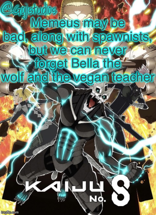 Those mfs are the epitome of hatred | Memeus may be bad, along with spawnists, but we can never forget Bella the wolf and the vegan teacher | image tagged in gojistudios kaiju no 8 temp | made w/ Imgflip meme maker