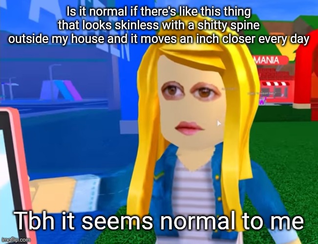e.g. X all the Y | Is it normal if there's like this thing that looks skinless with a shitty spine outside my house and it moves an inch closer every day; Tbh it seems normal to me | image tagged in e g x all the y | made w/ Imgflip meme maker