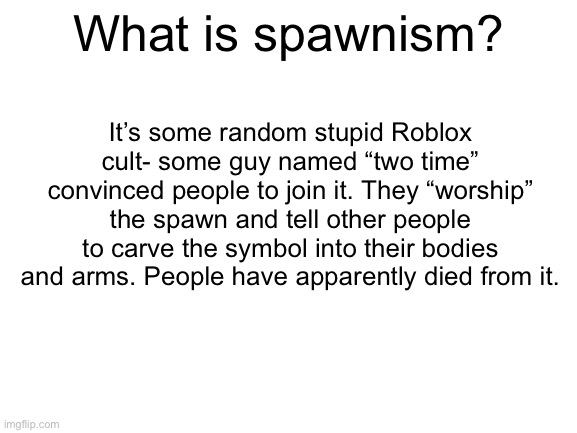 A few people seemed confused so I decided to explain (I hate it too I am actually shaking so much right now) | What is spawnism? It’s some random stupid Roblox cult- some guy named “two time” convinced people to join it. They “worship” the spawn and tell other people to carve the symbol into their bodies and arms. People have apparently died from it. | image tagged in blank white template,stupid,stupid people,spawn,spawnism | made w/ Imgflip meme maker
