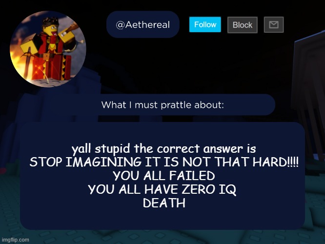 aethereal's forsaken template | yall stupid the correct answer is
STOP IMAGINING IT IS NOT THAT HARD!!!!
YOU ALL FAILED
YOU ALL HAVE ZERO IQ 
DEATH | image tagged in aethereal's forsaken template | made w/ Imgflip meme maker