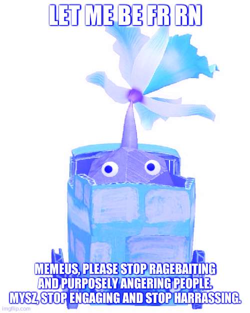 Train rock pikmin | LET ME BE FR RN; MEMEUS, PLEASE STOP RAGEBAITING AND PURPOSELY ANGERING PEOPLE. MYSZ, STOP ENGAGING AND STOP HARRASSING. | image tagged in train rock pikmin | made w/ Imgflip meme maker