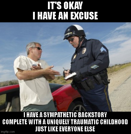 I Have an Excuse | IT'S OKAY
I HAVE AN EXCUSE; I HAVE A SYMPATHETIC BACKSTORY
COMPLETE WITH A UNIQUELY TRAUMATIC CHILDHOOD
JUST LIKE EVERYONE ELSE | image tagged in pulled over by cops | made w/ Imgflip meme maker