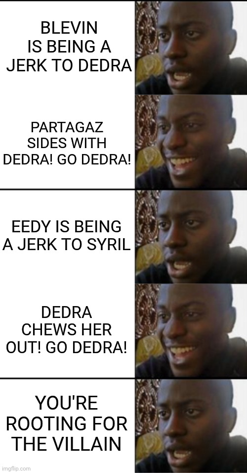 What have I done? | BLEVIN IS BEING A JERK TO DEDRA; PARTAGAZ SIDES WITH DEDRA! GO DEDRA! EEDY IS BEING A JERK TO SYRIL; DEDRA CHEWS HER OUT! GO DEDRA! YOU'RE ROOTING FOR THE VILLAIN | image tagged in oh yeah oh no,disappointed black guy | made w/ Imgflip meme maker