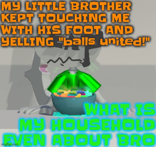 Are these gummy worms? (don't ask why the render is so crisp) | MY LITTLE BROTHER KEPT TOUCHING ME WITH HIS FOOT AND YELLING "balls united!"; WHAT IS MY HOUSEHOLD EVEN ABOUT BRO | image tagged in are these gummy worms don't ask why the render is so crisp | made w/ Imgflip meme maker