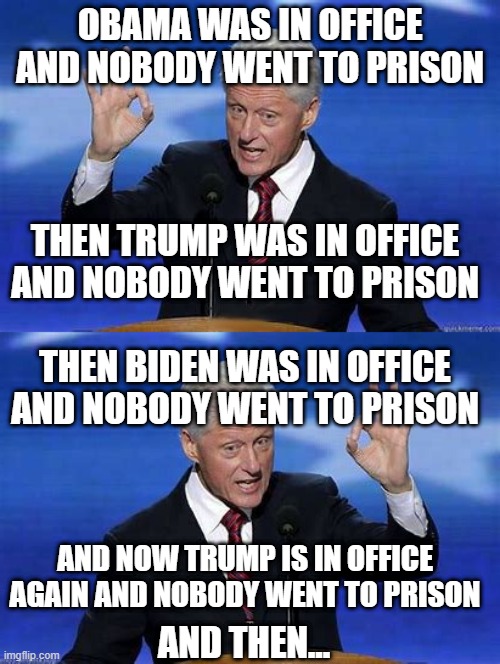 I think there's a pattern here.. | OBAMA WAS IN OFFICE AND NOBODY WENT TO PRISON; THEN TRUMP WAS IN OFFICE AND NOBODY WENT TO PRISON; THEN BIDEN WAS IN OFFICE AND NOBODY WENT TO PRISON; AND NOW TRUMP IS IN OFFICE AGAIN AND NOBODY WENT TO PRISON; AND THEN... | image tagged in bill clinton zero | made w/ Imgflip meme maker