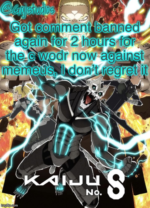 Gojistudios Kaiju No.8 Temp | Got comment banned again for 2 hours for the c wodr now against memeus, I don’t regret it | image tagged in gojistudios kaiju no 8 temp | made w/ Imgflip meme maker