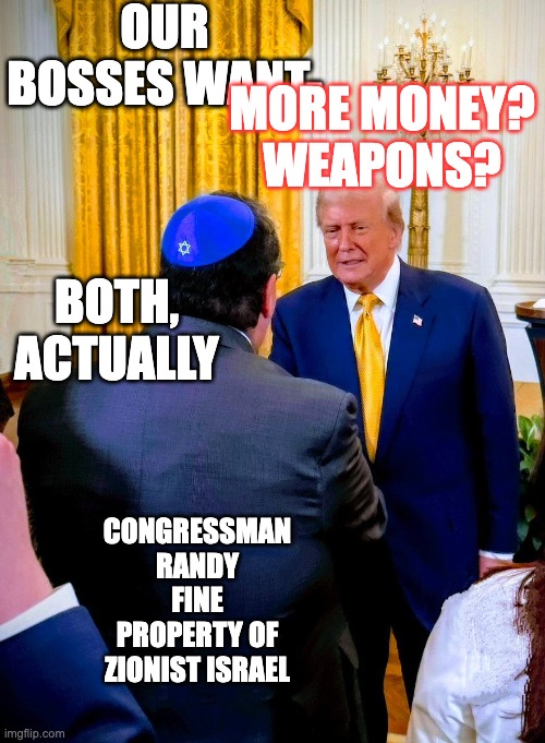 Randy Fine Trump | OUR BOSSES WANT-; MORE MONEY? WEAPONS? BOTH, ACTUALLY; CONGRESSMAN RANDY FINE
PROPERTY OF ZIONIST ISRAEL | image tagged in randy fine trump | made w/ Imgflip meme maker