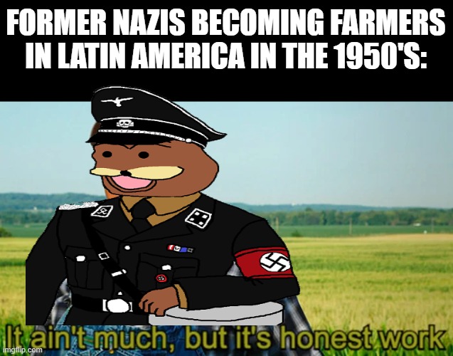 Off to South America | FORMER NAZIS BECOMING FARMERS IN LATIN AMERICA IN THE 1950'S: | image tagged in it ain't much but it's honest work | made w/ Imgflip meme maker
