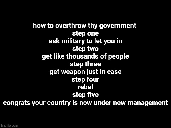 idk how overthrowing works | how to overthrow thy government 
step one
ask military to let you in
step two
get like thousands of people
step three
get weapon just in case
step four
rebel
step five
congrats your country is now under new management | made w/ Imgflip meme maker