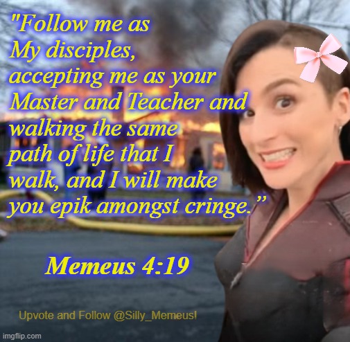 I have 2 days worth of memez to dump because of a loser mod banning me for 2 days because I'm too awesome for him to handle | "Follow me as My disciples, accepting me as your Master and Teacher and walking the same path of life that I walk, and I will make you epik amongst cringe.”; Memeus 4:19 | image tagged in disaster girl memeus edition template | made w/ Imgflip meme maker