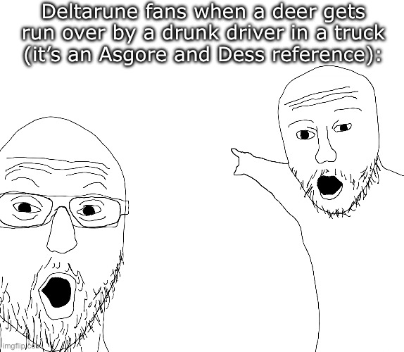 DRIVING IN MY CAR- | Deltarune fans when a deer gets run over by a drunk driver in a truck   (it’s an Asgore and Dess reference): | image tagged in two soyjacks transparent,memes,funny,asgore | made w/ Imgflip meme maker