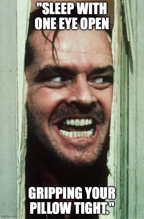 Here's Johnny Meme | "SLEEP WITH ONE EYE OPEN; GRIPPING YOUR PILLOW TIGHT." | image tagged in memes,here's johnny | made w/ Imgflip meme maker