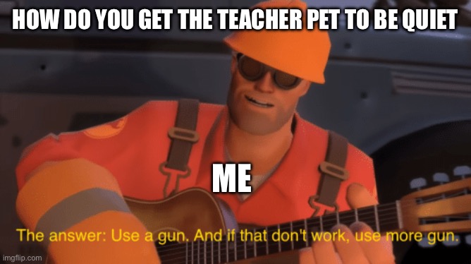 The answer, use a gun, if that doesnt work, use more gun | HOW DO YOU GET THE TEACHER PET TO BE QUIET; ME | image tagged in the answer use a gun if that doesnt work use more gun | made w/ Imgflip meme maker